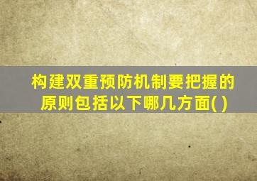 构建双重预防机制要把握的原则包括以下哪几方面( )